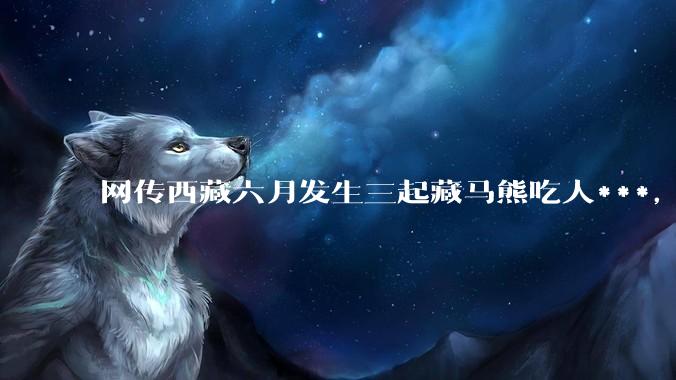 网传西藏六月发生三起藏马熊吃人***，藏马熊真的这么可怕吗？