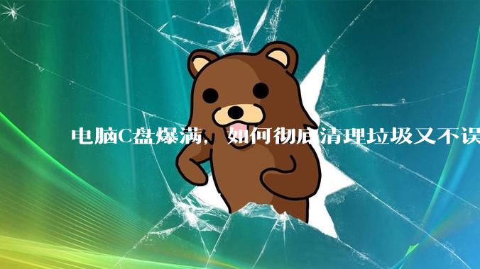 电脑C盘爆满，如何彻底清理垃圾又不误删系统文件？