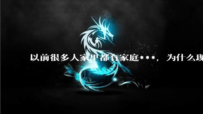 以前很多人家里都有家庭***，为什么现在几乎看不到了？