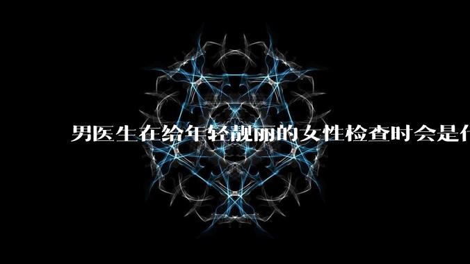 男医生在给年轻靓丽的女性检查时会是什么心态？