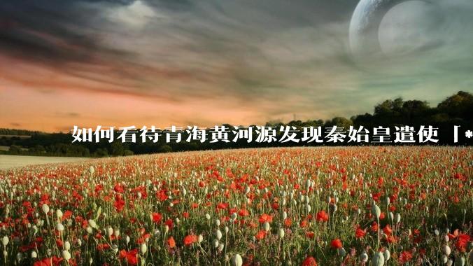 如何看待青海黄河源发现秦始皇遣使「***药昆仑」石刻？