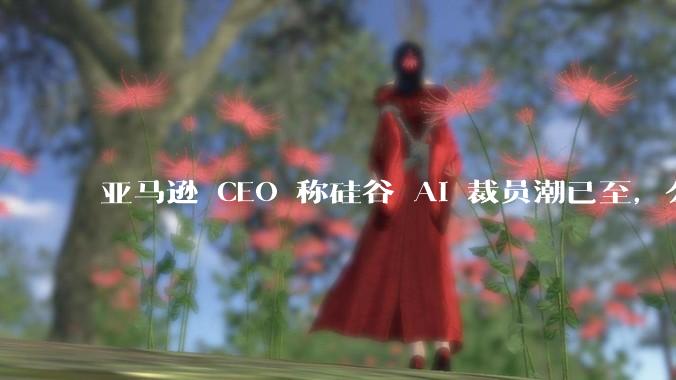亚马逊 CEO 称硅谷 AI 裁员潮已至，公司大量岗位将被AI替代，哪些人先被淘汰？如何看待这一趋势？
