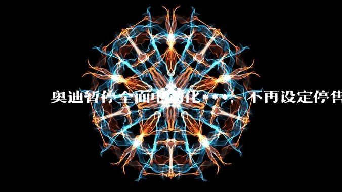 奥迪暂停全面电动化***，不再设定停售燃油车时间表，此前沃尔沃、奔驰也调整全面电动化***，如何解读？
