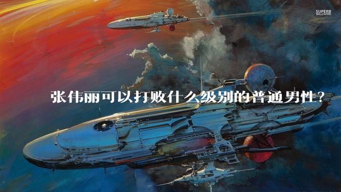 张伟丽可以打败什么级别的普通男性？