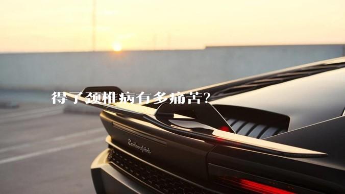 得了颈椎病有多痛苦？
