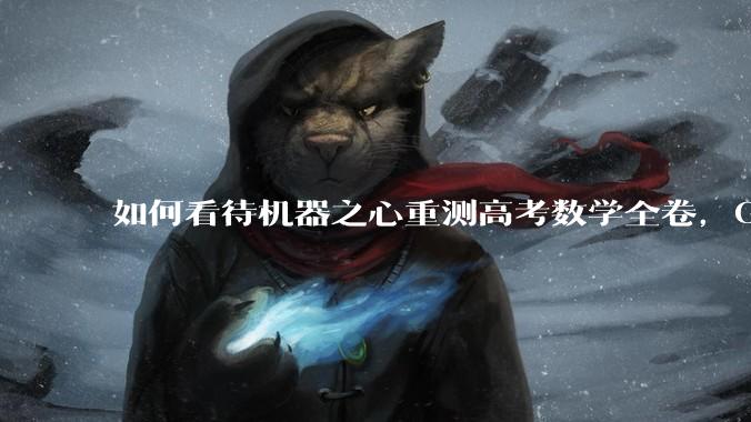 如何看待机器之心重测高考数学全卷，Gemini夺冠，豆包DeepSeek并列第二？