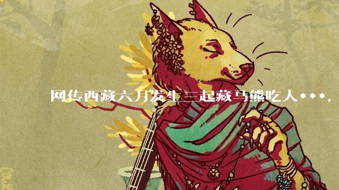 网传西藏六月发生三起藏马熊吃人***，藏马熊真的这么可怕吗？