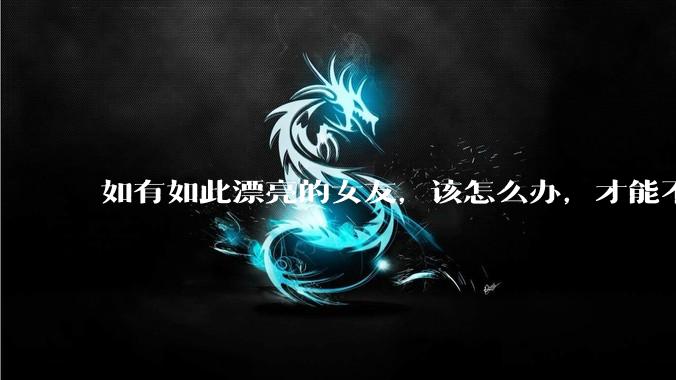 如有如此漂亮的女友，该怎么办，才能不弄丢？