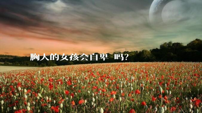 胸大的女孩会自卑 吗？