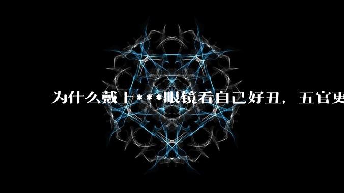 为什么戴上***眼镜看自己好丑，五官更为扁平？
