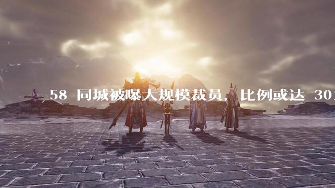 58 同城被曝大规模裁员，比例或达 30%，具体情况如何？58 同城目前面临哪些问题？