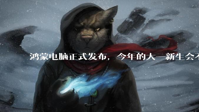 鸿蒙电脑正式发布，今年的大一新生会不会扎堆购买鸿蒙电脑？