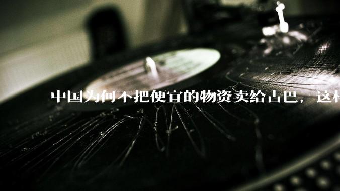 中国为何不把便宜的物资卖给古巴，这样就可以解决古巴物资紧缺的困境，又能清空我们国家过剩的产品？
